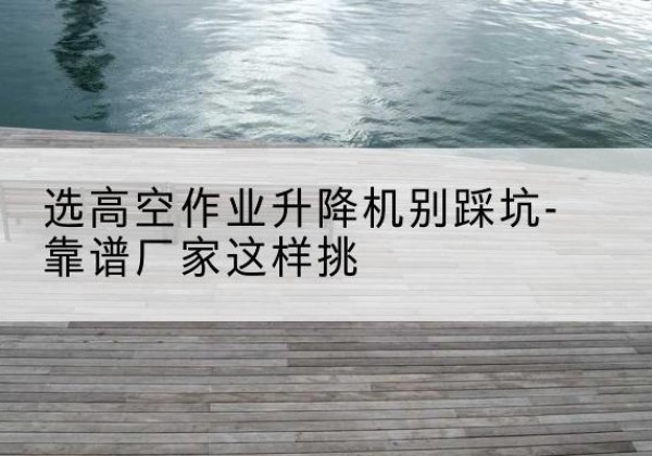 库尔勒剪叉式升降机厂家-选高空作业升降机别踩坑-靠谱厂家这样挑