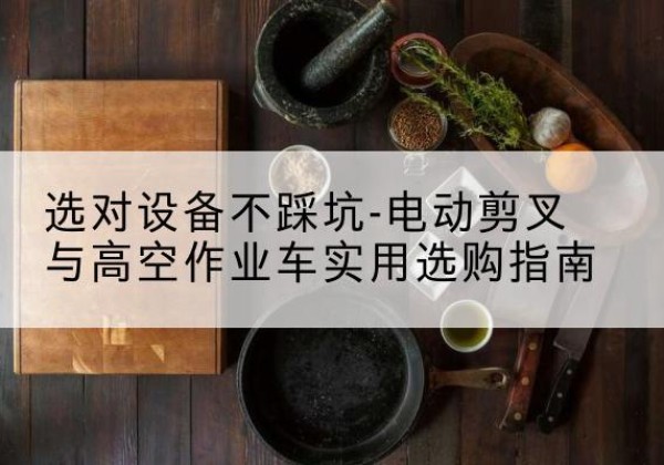 库尔勒电动剪叉升降平台怎么选-选对设备不踩坑-电动剪叉与高空作业车实用选购指南