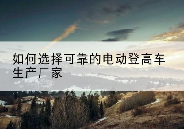 库尔勒电动登高车厂家-如何选择可靠的电动登高车生产厂家