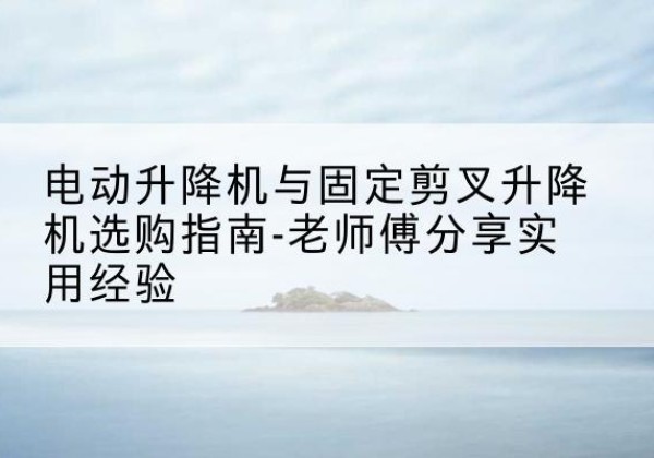 库尔勒电动升降机怎么选-电动升降机与固定剪叉升降机选购指南-老师傅分享实用经验