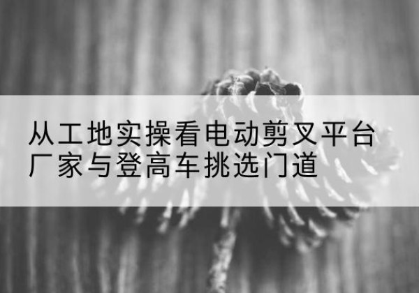 库尔勒电动剪叉升降平台厂家-从工地实操看电动剪叉平台厂家与登高车挑选门道
