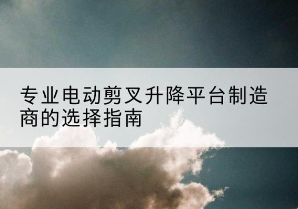 库尔勒电动剪叉升降平台厂家-专业电动剪叉升降平台制造商的选择指南